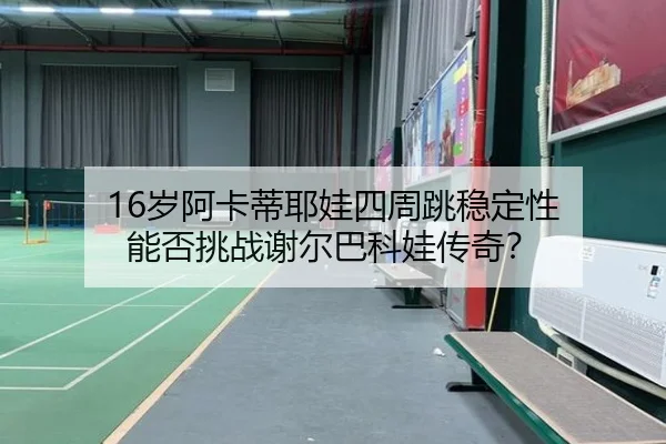 16岁阿卡蒂耶娃四周跳稳定性 能否挑战谢尔巴科娃传奇？